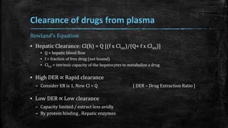 Clearance of drugs from plasma
Rowland's Equation
▪ Hepatic Clearance: Cl(h) = Q [(f x Clint)/(Q+ f x Clint)]
▪ Q = hepatic blood flow
▪ f = fraction of free drug (not bound)
▪ Clint = intrinsic capacity of the hepatocytes to metabolize a drug
▪ High DER ∝ Rapid clearance
– Consider ER is 1, Now Cl = Q [ DER – Drug Extraction Ratio ]
▪ Low DER ∝ Low clearance
– Capacity limited / extract less avidly
– By protein binding , Hepatic enzymes
 