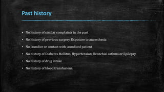 Past history
▪ No history of similar complaints in the past
▪ No history of previous surgery, Exposure to anaesthesia
▪ No Jaundice or contact with jaundiced patient
▪ No history of Diabetes Mellitus, Hypertension, Bronchial asthma or Epilepsy
▪ No history of drug intake
▪ No history of blood transfusions.
 