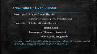 SPECTRUM OF LIVER DISEASE
▪ Parenchymal - Acute & Chronic Hepatitis
- Hepatic Cirrhosis (+ portal hypertension)
▪ Cholestatic - Intrahepatic – viral hepatitis
– drug induced
- Extrahepatic (Obstructive jaundice)
– Calculi, stricture, growth.
Parenchymal disease ultimately possesses an obstructive component &
Obstructive disease produces cellular dysfunction.
 
