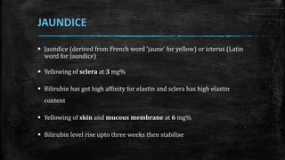 JAUNDICE
 Jaundice (derived from French word ‘jaune’ for yellow) or icterus (Latin
word for Jaundice)
 Yellowing of sclera at 3 mg%
 Bilirubin has got high affinity for elastin and sclera has high elastin
content
 Yellowing of skin and mucous membrane at 6 mg%
 Bilirubin level rise upto three weeks then stabilise
 