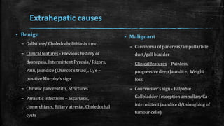 Extrahepatic causes
▪ Benign
– Gallstone/ Choledocholithiasis - mc
– Clinical features - Previous history of
dyspepsia, Intermittent Pyrexia/ Rigors,
Pain, jaundice (Charcot’s triad), O/e –
positive Murphy’s sign
– Chronic pancreatitis, Strictures
– Parasitic infections – ascariasis,
clonorchiasis, Biliary atresia , Choledochal
cysts
▪ Malignant
– Carcinoma of pancreas/ampulla/bile
duct/gall bladder
– Clinical features – Painless,
progressive deep Jaundice, Weight
loss,
– Courvoisier’s sign - Palpable
Gallbladder (exception ampullary Ca-
intermittent jaundice d/t sloughing of
tumour cells)
 