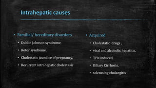 Intrahepatic causes
▪ Familial/ hereditary disorders
• Dublin Johnson syndrome,
• Rotor syndrome,
• Cholestatic jaundice of pregnancy,
• Recurrent intrahepatic cholestasis
▪ Acquired
• Cholestatic drugs ,
• viral and alcoholic hepatitis,
• TPN induced,
• Biliary Cirrhosis,
• sclerosing cholangitis
 