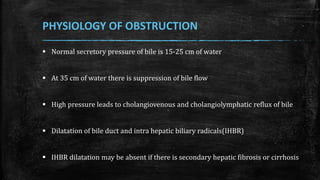  Normal secretory pressure of bile is 15-25 cm of water
 At 35 cm of water there is suppression of bile flow
 High pressure leads to cholangiovenous and cholangiolymphatic reflux of bile
 Dilatation of bile duct and intra hepatic biliary radicals(IHBR)
 IHBR dilatation may be absent if there is secondary hepatic fibrosis or cirrhosis
PHYSIOLOGY OF OBSTRUCTION
 