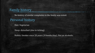 Family history
No history of similar complaints in the family was noted.
Personal history
Diet: Vegetarian
Sleep: disturbed (due to itching)
Habits: Smoker since 20 years ( 8 beedis/day). Not an alcoholic.
 