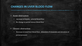 • Acute obstruction
• increase in hepatic arterial blood flow
• No change in portal venous blood flow
• Chronic obstruction
• Decrease in total liver blood flow , dilatation of sinusoids and elevation of
portal pressure
CHANGES IN LIVER BLOOD FLOW
 