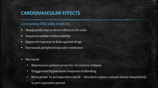 Circulating Bile salts leads to
 Bradycardia due to direct effect on SA node.
 Impaired cardiac contractability
 Impaired response to beta agonist drugs
 Decreased peripheral vascular resistance
 Net result
• Hypotensive patient prone for circulatory collapse
• Exaggerated hypotensive response to bleeding
• More prone to perioperative shock - therefore replace volume losses immediately
in peri-operative period.
CARDIOVASCULAR EFFECTS
 