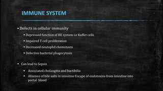  Defects in cellular immunity
 Depressed function of RE system i.e Kuffer cells
 Impaired T cell proliferation
 Decreased neutophil chemotaxis
 Defective bacterial phagocytosis
 Can lead to Sepsis
 Associated cholangitis and bactibilia
 Absence of bile salts in intestine Escape of endotoxins from intestine into
portal blood
IMMUNE SYSTEM
 
