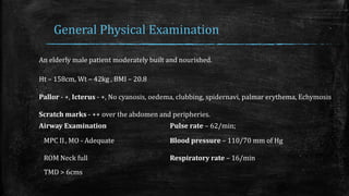 General Physical Examination
An elderly male patient moderately built and nourished.
Ht – 158cm, Wt – 42kg , BMI – 20.8
Pallor - +, Icterus - +, No cyanosis, oedema, clubbing, spidernavi, palmar erythema, Echymosis
Scratch marks - ++ over the abdomen and peripheries.
Airway Examination Pulse rate – 62/min;
MPC II, MO - Adequate Blood pressure – 110/70 mm of Hg
ROM Neck full Respiratory rate – 16/min
TMD > 6cms
 