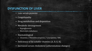 DYSFUNCTION OF LIVER
▪ Low serum proteins
▪ Coagulopathy
▪ Drug metabolism and disposition
▪ Metabolic derangement
– Hypoglycemia
– Electrolyte imbalance
▪ Haematological
– Anaemia / Thrombocytopenia / Leucopenia / DIC
▪ Deficiency of fat soluble vitamins (A, D, E, K)
▪ Increased serum cholesterol (atheromatous changes)
 