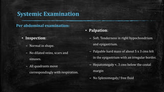 Systemic Examination
▪ Inspection:
– Normal in shape.
– No dilated veins, scars and
sinuses.
– All quadrants move
correspondingly with respiration.
▪ Palpation:
– Soft. Tenderness in right hypochondrium
and epigastrium.
– Palpable hard mass of about 5 x 3 cms felt
in the epigastrium with an irregular border.
– Hepatomegaly +, 3 cms below the costal
margin
– No Splenomegaly/ free fluid
Per abdominal examination:
 
