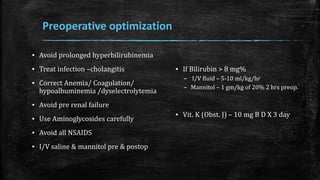 Preoperative optimization
▪ Avoid prolonged hyperbilirubinemia
▪ Treat infection –cholangitis
▪ Correct Anemia/ Coagulation/
hypoalbuminemia /dyselectrolytemia
▪ Avoid pre renal failure
▪ Use Aminoglycosides carefully
▪ Avoid all NSAIDS
▪ I/V saline & mannitol pre & postop
▪ If Bilirubin > 8 mg%
– I/V fluid – 5-10 ml/kg/hr
– Mannitol – 1 gm/kg of 20% 2 hrs preop.
▪ Vit. K (Obst. J) – 10 mg B D X 3 day
 