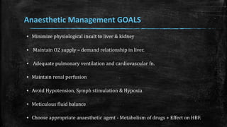 Anaesthetic Management GOALS
▪ Minimize physiological insult to liver & kidney
▪ Maintain O2 supply – demand relationship in liver.
▪ Adequate pulmonary ventilation and cardiovascular fn.
▪ Maintain renal perfusion
▪ Avoid Hypotension, Symph stimulation & Hypoxia
▪ Meticulous fluid balance
▪ Choose appropriate anaesthetic agent - Metabolism of drugs + Effect on HBF.
 