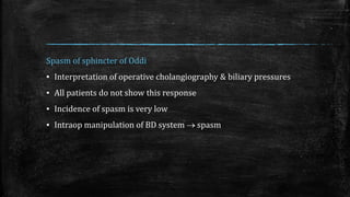 Spasm of sphincter of Oddi
▪ Interpretation of operative cholangiography & biliary pressures
▪ All patients do not show this response
▪ Incidence of spasm is very low
▪ Intraop manipulation of BD system  spasm
 