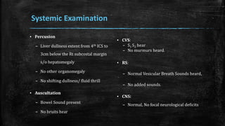 ▪ Percusion
– Liver dullness extent from 4th ICS to
3cm below the Rt subcostal margin
s/o hepatomegaly
– No other organomegaly
– No shifting dullness/ fluid thrill
▪ Auscultation
– Bowel Sound present
– No bruits hear
▪ CVS:
– S1 S2 hear
– No murmurs heard.
▪ RS:
– Normal Vesicular Breath Sounds heard,
– No added sounds.
▪ CNS:
– Normal, No focal neurological deficits
Systemic Examination
 