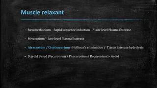 Muscle relaxant
– Suxamethonium – Rapid sequence Induction - ? Low level Plasma Esterase
– Mivacurium – Low level Plasma Esterase
– Atracurium / Cisatracurium - Hoffman’s elimination / Tissue Esterase hydrolysis
– Steroid Based (Vecuronium / Pancuronium/ Rocuronium) - Avoid
 
