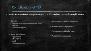 Complications of TEA
▪ Medication-related complications
– Opioids
▪ Postoperative nausea and vomiting (PONV)
▪ Pruritus
▪ Respiratory effects
– Local anesthetics
▪ Hypotension
▪ Motor block
▪ LAST
▪ Urinary retention
▪ Procedure -related complications
– Unsuccessful catheter placement
– Inadvertent dural puncture
– Postoperative radicular pain
– Peripheral nerve lesions
 