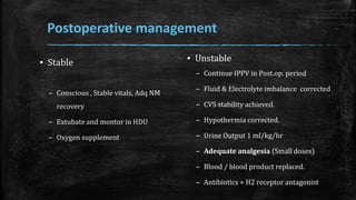 Postoperative management
▪ Unstable
– Continue IPPV in Post.op. period
– Fluid & Electrolyte imbalance corrected
– CVS stability achieved.
– Hypothermia corrected.
– Urine Output 1 ml/kg/hr
– Adequate analgesia (Small doses)
– Blood / blood product replaced.
– Antibiotics + H2 receptor antagonist
▪ Stable
– Conscious , Stable vitals, Adq NM
recovery
– Extubate and montor in HDU
– Oxygen supplement
 