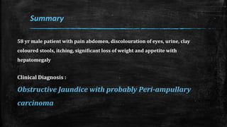 58 yr male patient with pain abdomen, discolouration of eyes, urine, clay
coloured stools, itching, significant loss of weight and appetite with
hepatomegaly
Clinical Diagnosis :
Obstructive Jaundice with probably Peri-ampullary
carcinoma
Summary
 