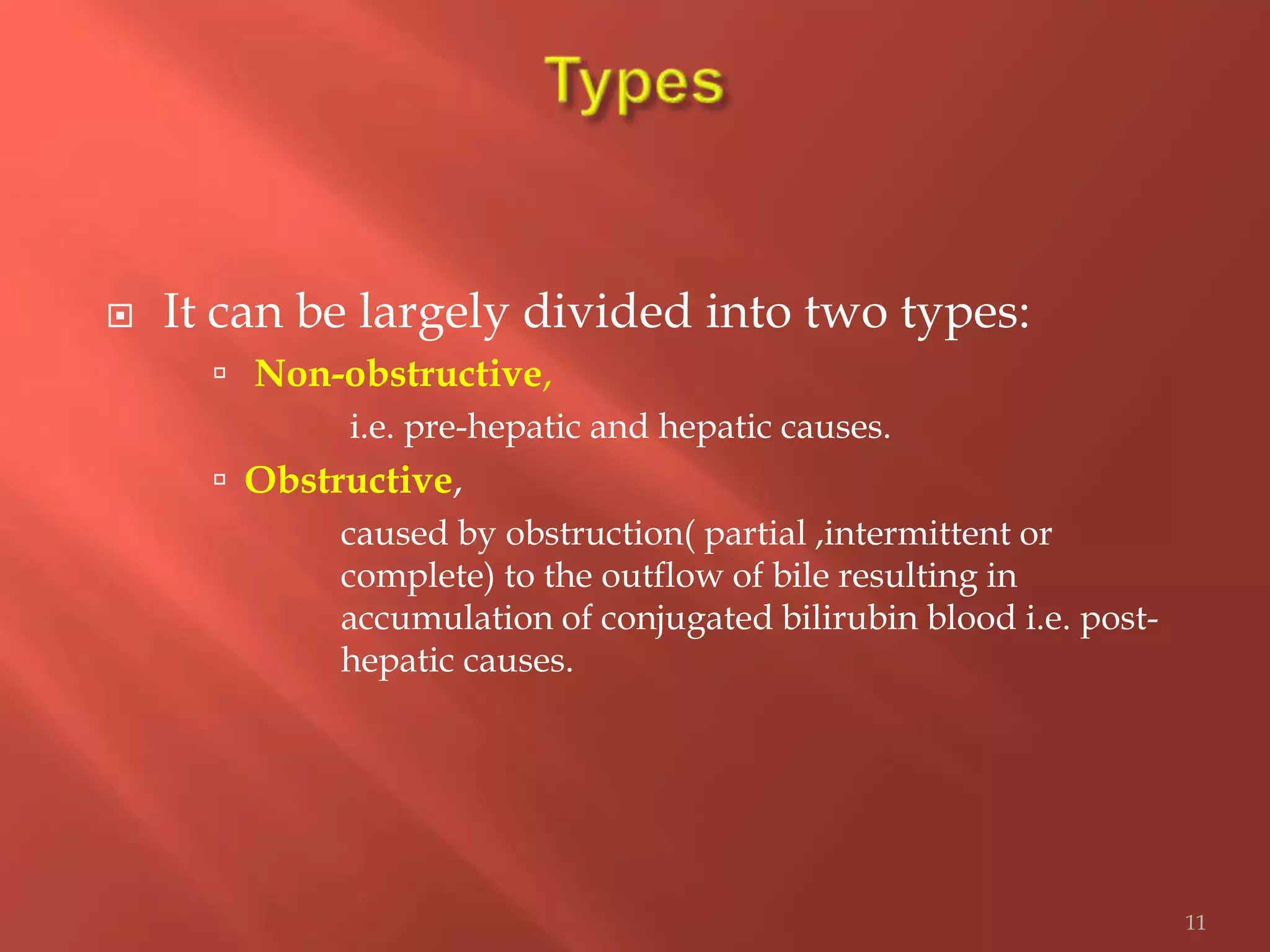  It can be largely divided into two types:
 Non-obstructive,
i.e. pre-hepatic and hepatic causes.
 Obstructive,
caused by obstruction( partial ,intermittent or
complete) to the outflow of bile resulting in
accumulation of conjugated bilirubin blood i.e. post-
hepatic causes.
11
 