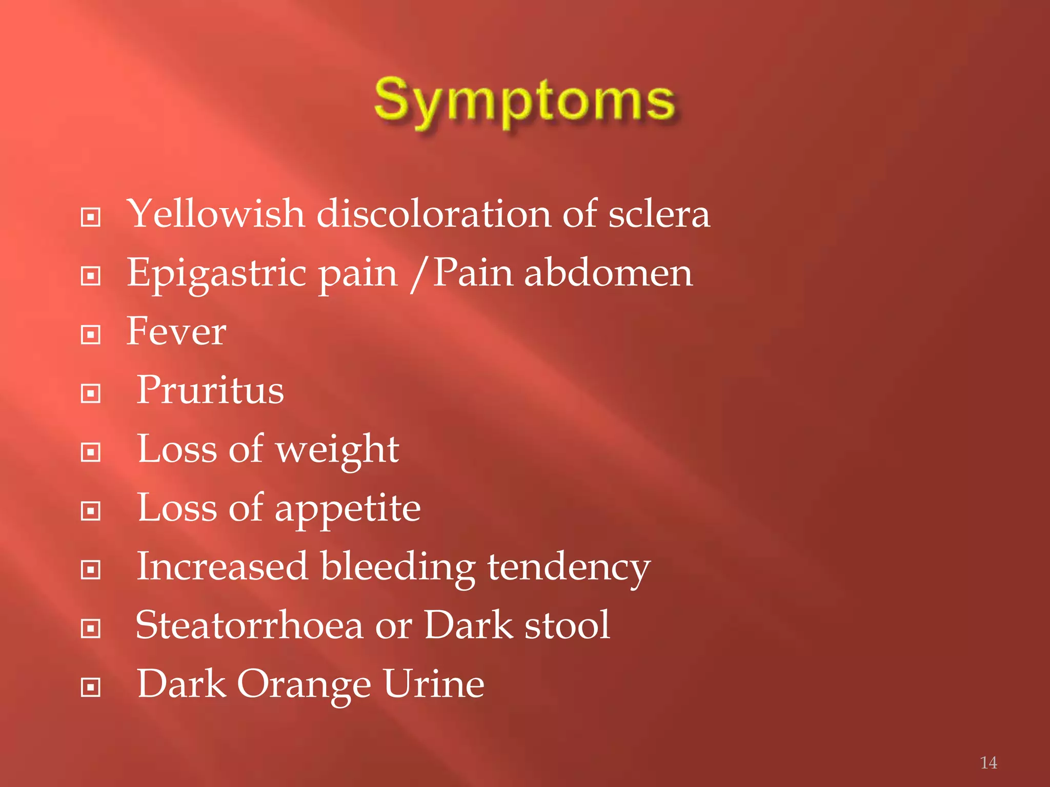  Yellowish discoloration of sclera
 Epigastric pain /Pain abdomen
 Fever
 Pruritus
 Loss of weight
 Loss of appetite
 Increased bleeding tendency
 Steatorrhoea or Dark stool
 Dark Orange Urine
14
 