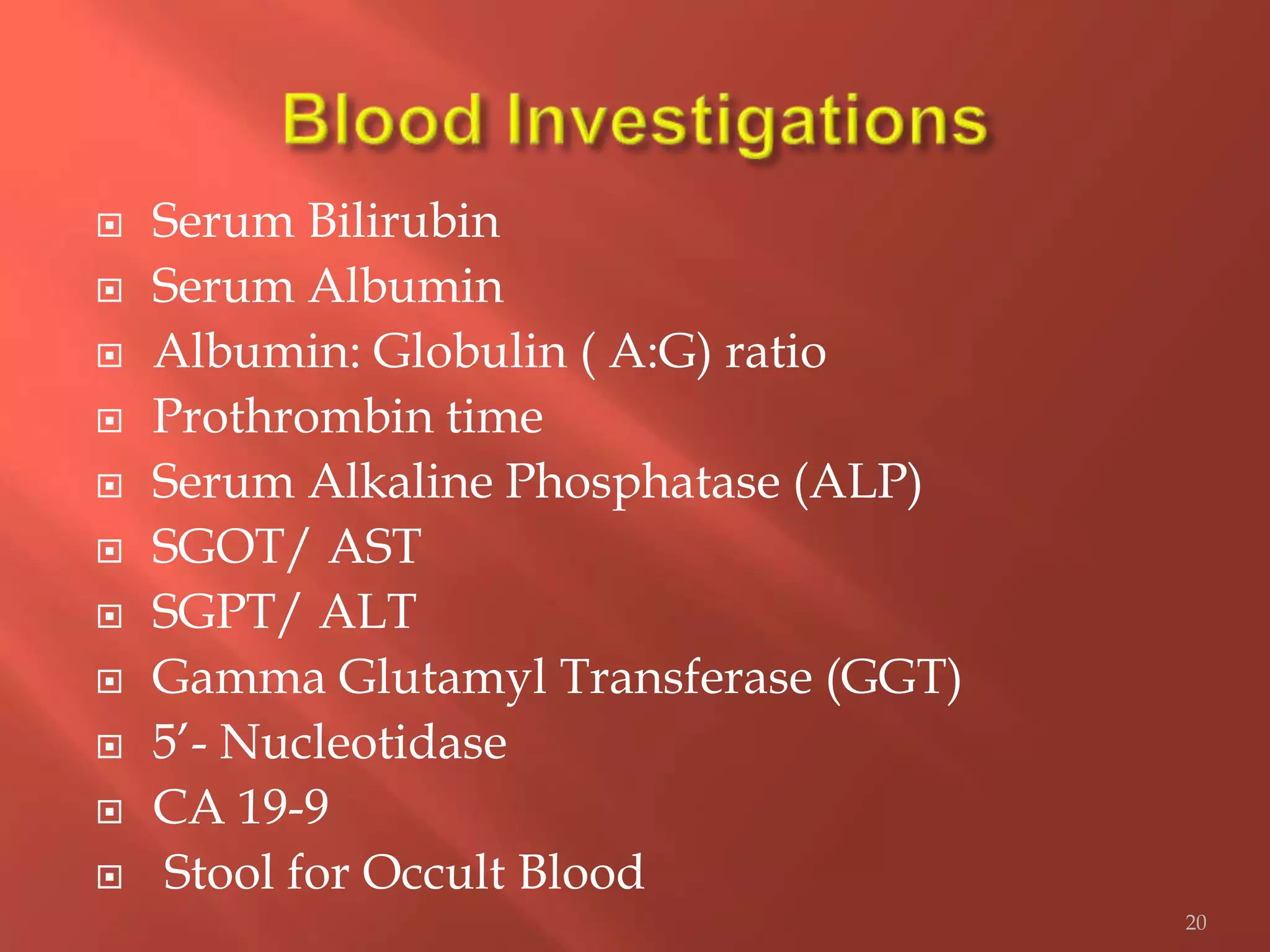 Serum Bilirubin
 Serum Albumin
 Albumin: Globulin ( A:G) ratio
 Prothrombin time
 Serum Alkaline Phosphatase (ALP)
 SGOT/ AST
 SGPT/ ALT
 Gamma Glutamyl Transferase (GGT)
 5’- Nucleotidase
 CA 19-9
 Stool for Occult Blood
20
 
