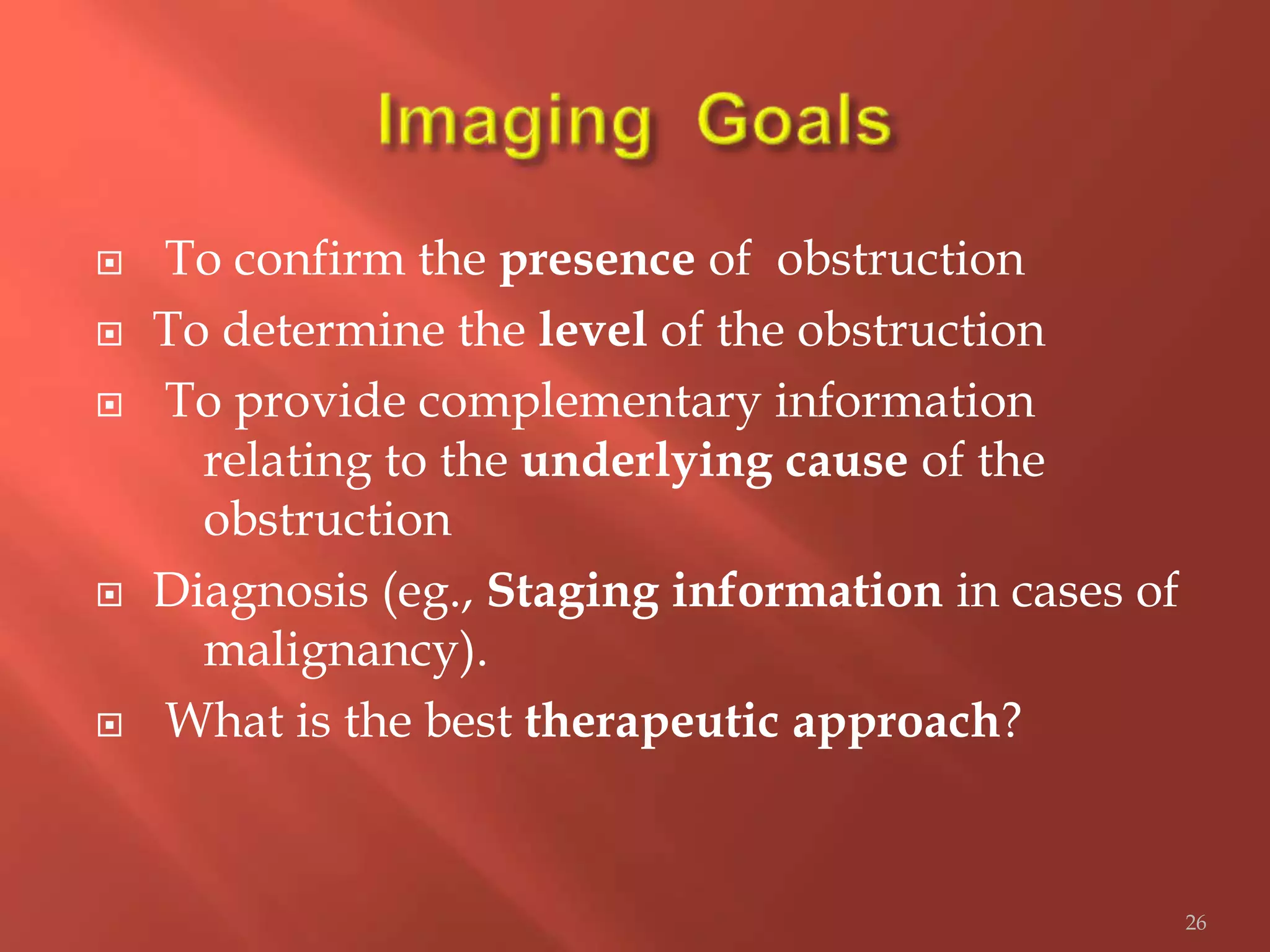  To confirm the presence of obstruction
 To determine the level of the obstruction
 To provide complementary information
relating to the underlying cause of the
obstruction
 Diagnosis (eg., Staging information in cases of
malignancy).
 What is the best therapeutic approach?
26
 