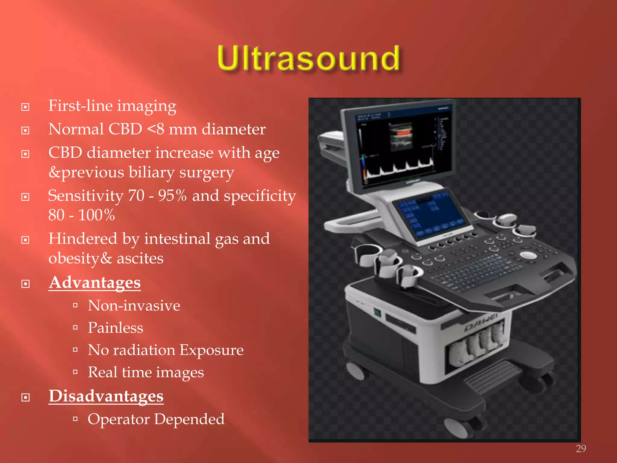  First-line imaging
 Normal CBD <8 mm diameter
 CBD diameter increase with age
&previous biliary surgery
 Sensitivity 70 - 95% and specificity
80 - 100%
 Hindered by intestinal gas and
obesity& ascites
 Advantages
 Non-invasive
 Painless
 No radiation Exposure
 Real time images
 Disadvantages
 Operator Depended
29
 