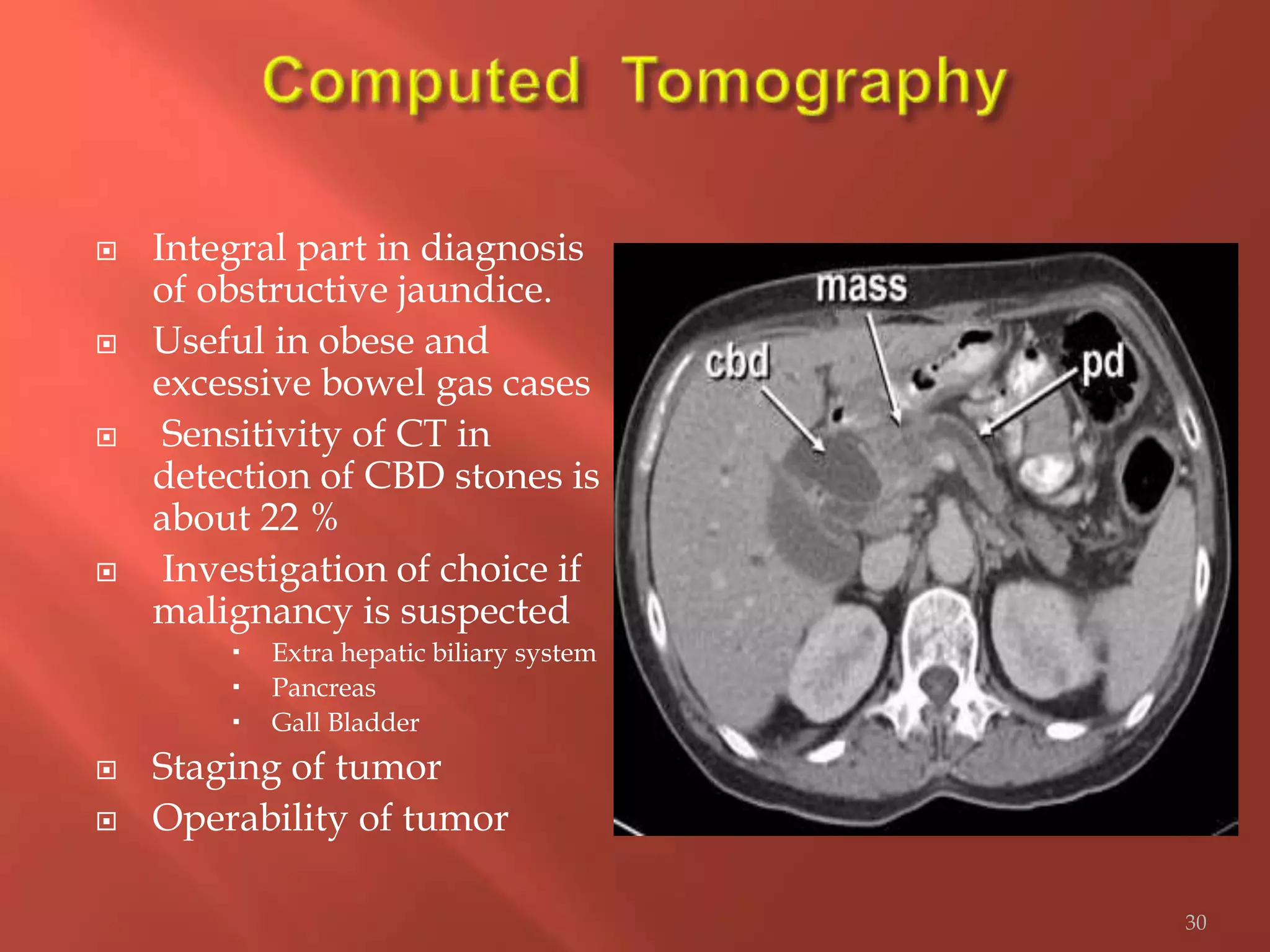  Integral part in diagnosis
of obstructive jaundice.
 Useful in obese and
excessive bowel gas cases
 Sensitivity of CT in
detection of CBD stones is
about 22 %
 Investigation of choice if
malignancy is suspected
 Extra hepatic biliary system
 Pancreas
 Gall Bladder
 Staging of tumor
 Operability of tumor
30
 