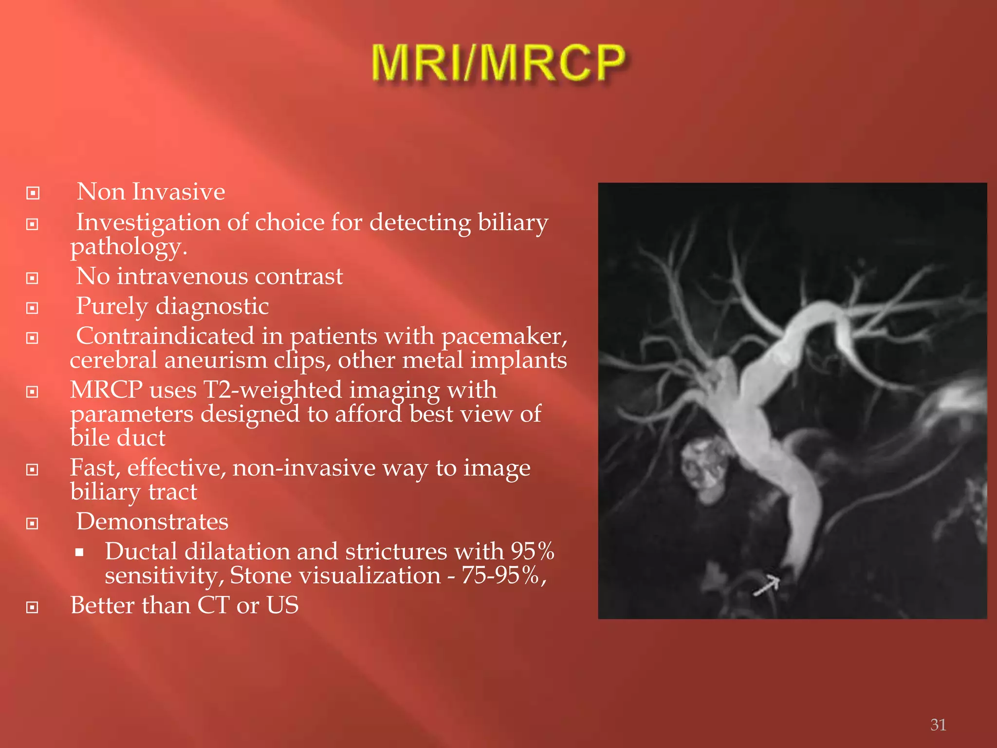  Non Invasive
 Investigation of choice for detecting biliary
pathology.
 No intravenous contrast
 Purely diagnostic
 Contraindicated in patients with pacemaker,
cerebral aneurism clips, other metal implants
 MRCP uses T2-weighted imaging with
parameters designed to afford best view of
bile duct
 Fast, effective, non-invasive way to image
biliary tract
 Demonstrates
 Ductal dilatation and strictures with 95%
sensitivity, Stone visualization - 75-95%,
 Better than CT or US
31
 