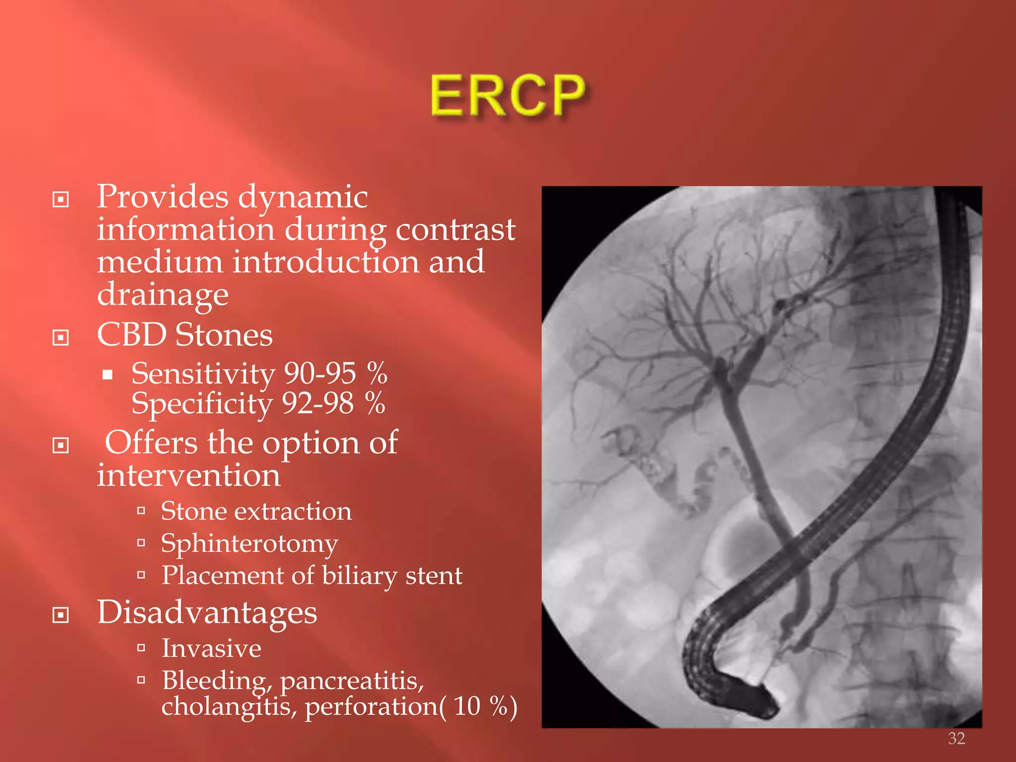  Provides dynamic
information during contrast
medium introduction and
drainage
 CBD Stones
 Sensitivity 90-95 %
Specificity 92-98 %
 Offers the option of
intervention
 Stone extraction
 Sphinterotomy
 Placement of biliary stent
 Disadvantages
 Invasive
 Bleeding, pancreatitis,
cholangitis, perforation( 10 %)
32
 