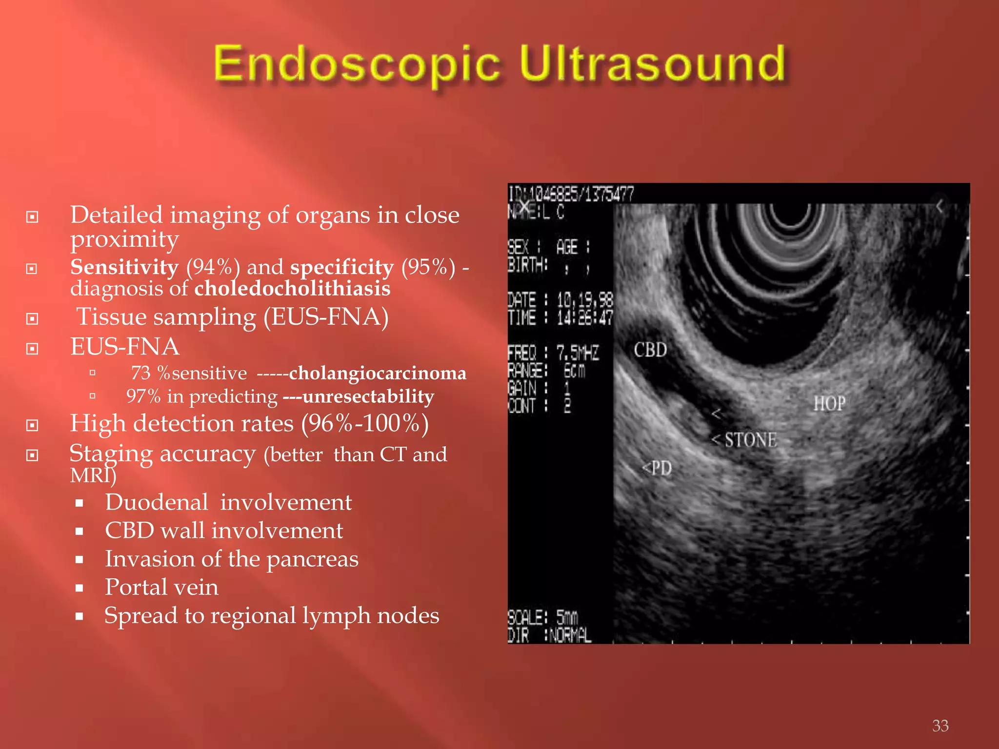  Detailed imaging of organs in close
proximity
 Sensitivity (94%) and specificity (95%) -
diagnosis of choledocholithiasis
 Tissue sampling (EUS-FNA)
 EUS-FNA
 73 %sensitive -----cholangiocarcinoma
 97% in predicting ---unresectability
 High detection rates (96%-100%)
 Staging accuracy (better than CT and
MRI)
 Duodenal involvement
 CBD wall involvement
 Invasion of the pancreas
 Portal vein
 Spread to regional lymph nodes
33
 