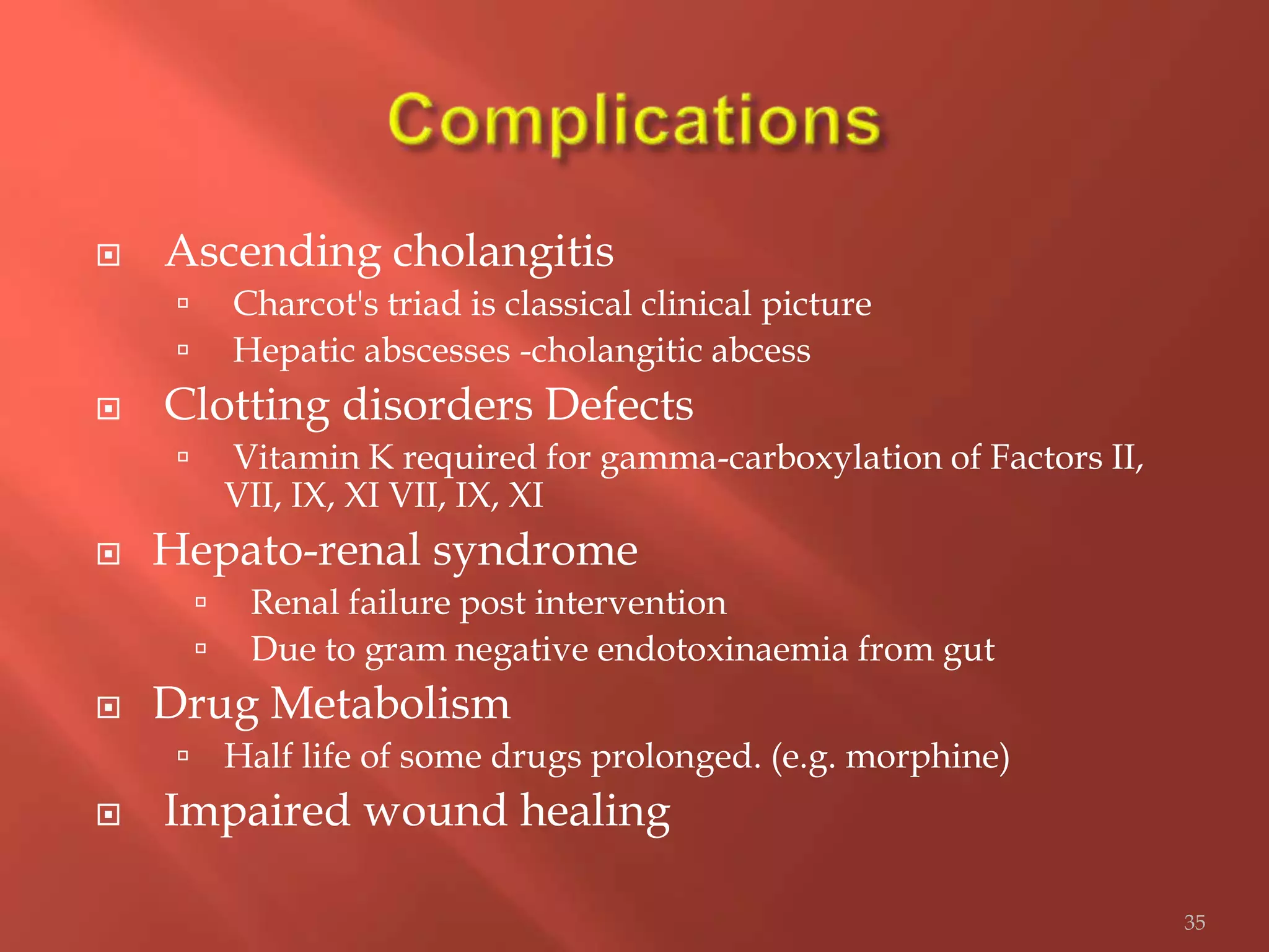  Ascending cholangitis
 Charcot's triad is classical clinical picture
 Hepatic abscesses -cholangitic abcess
 Clotting disorders Defects
 Vitamin K required for gamma-carboxylation of Factors II,
VII, IX, XI VII, IX, XI
 Hepato-renal syndrome
 Renal failure post intervention
 Due to gram negative endotoxinaemia from gut
 Drug Metabolism
 Half life of some drugs prolonged. (e.g. morphine)
 Impaired wound healing
35
 