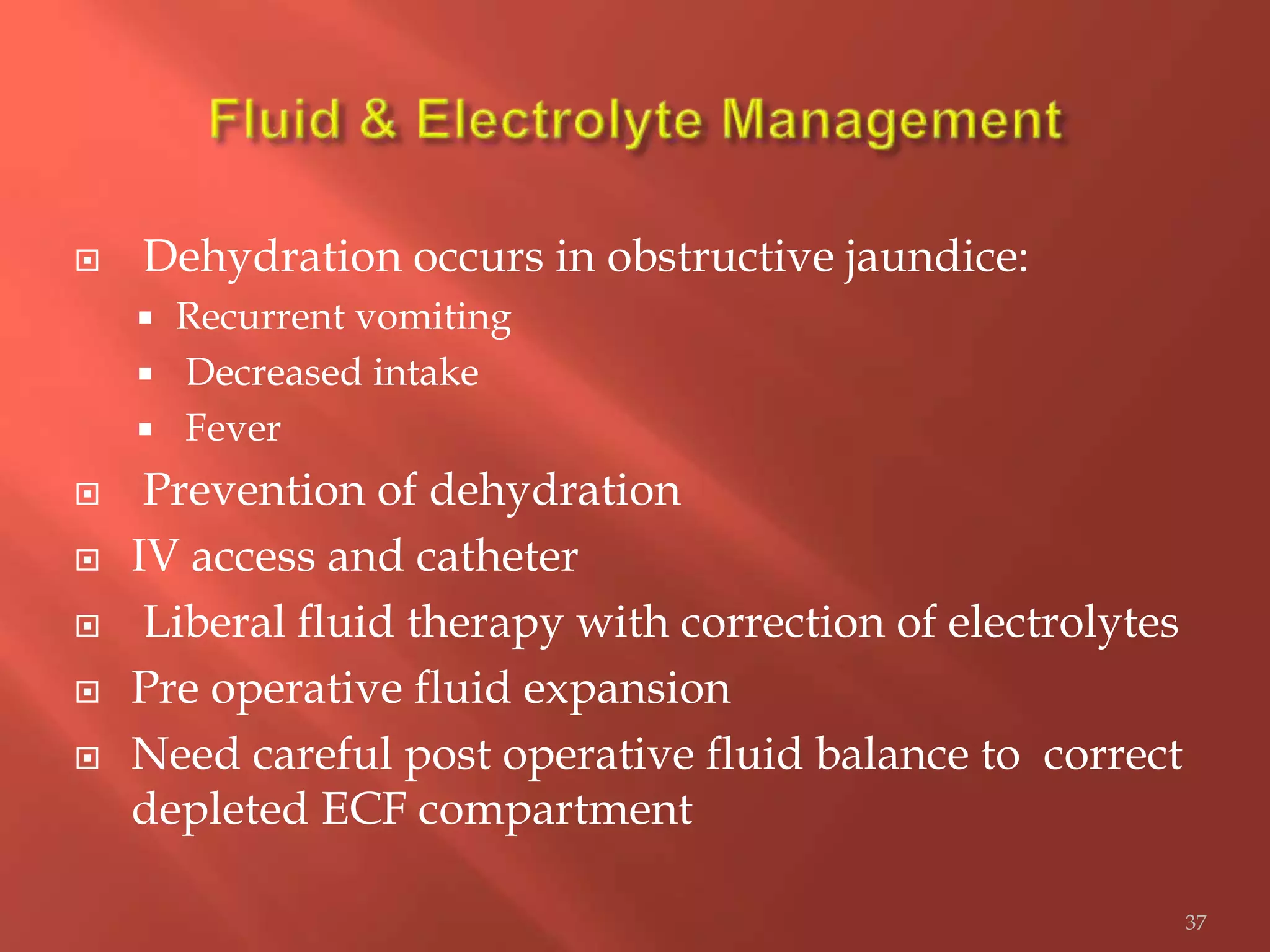  Dehydration occurs in obstructive jaundice:
 Recurrent vomiting
 Decreased intake
 Fever
 Prevention of dehydration
 IV access and catheter
 Liberal fluid therapy with correction of electrolytes
 Pre operative fluid expansion
 Need careful post operative fluid balance to correct
depleted ECF compartment
37
 