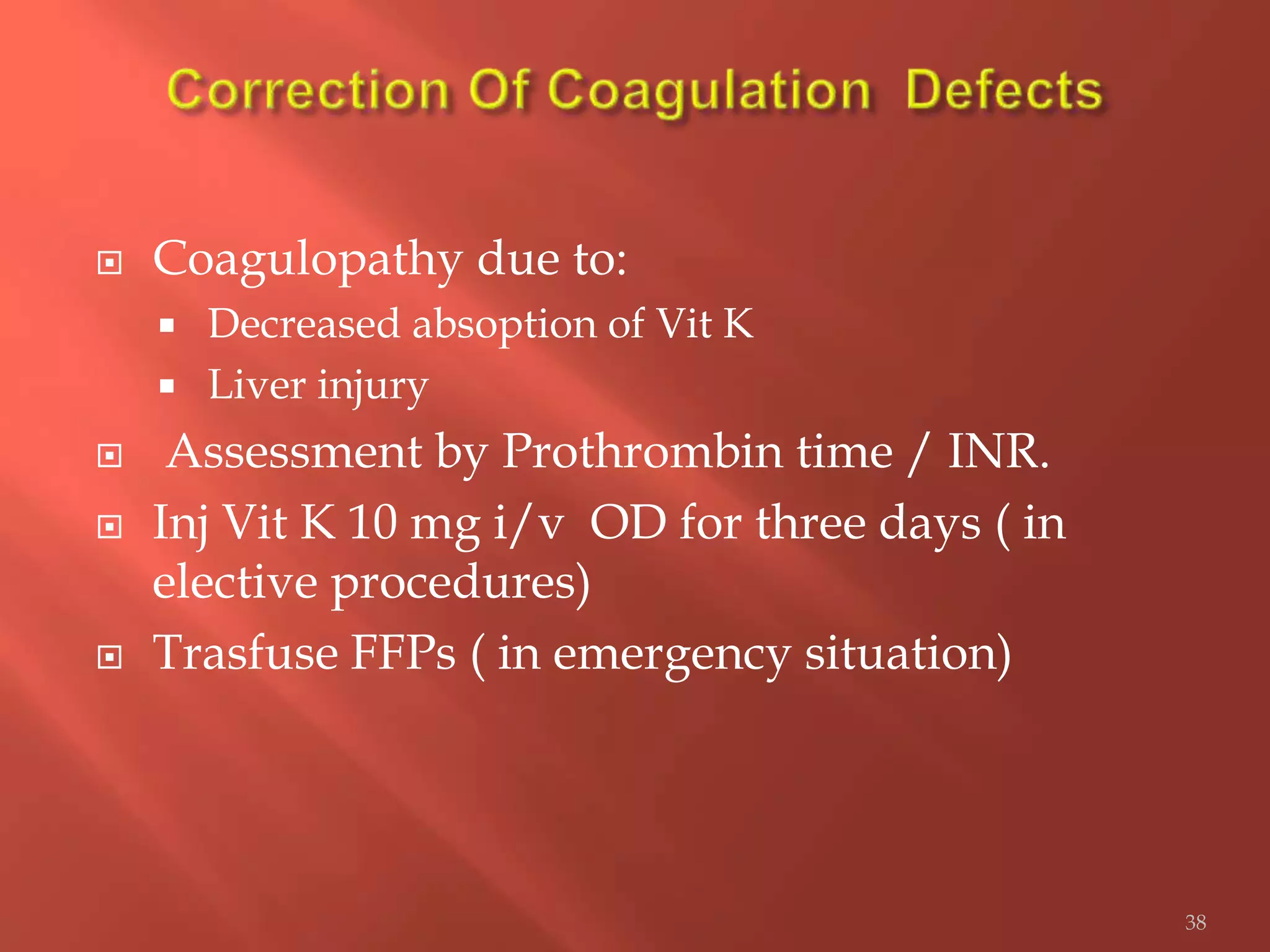  Coagulopathy due to:
 Decreased absoption of Vit K
 Liver injury
 Assessment by Prothrombin time / INR.
 Inj Vit K 10 mg i/v OD for three days ( in
elective procedures)
 Trasfuse FFPs ( in emergency situation)
38
 