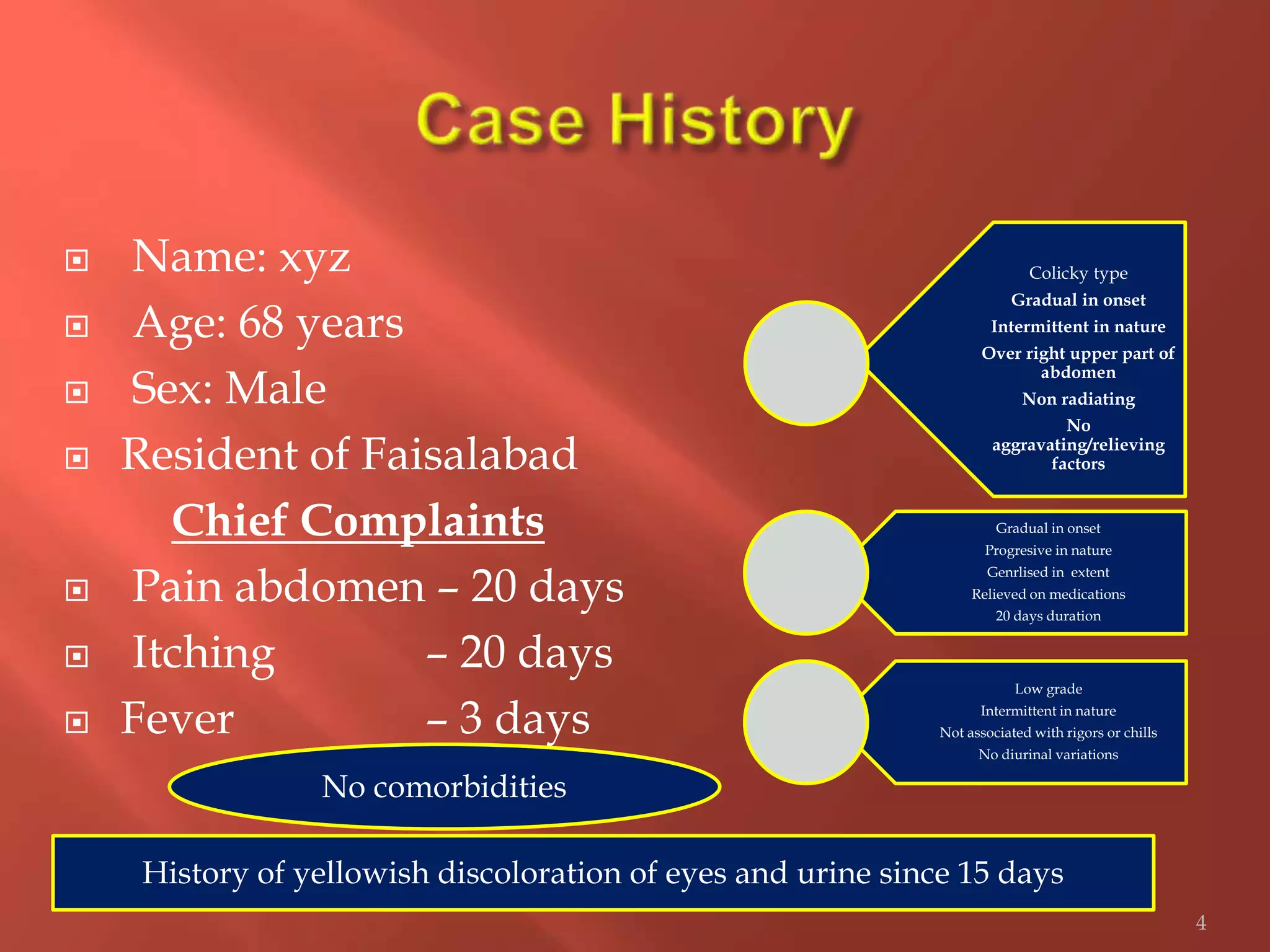  Name: xyz
 Age: 68 years
 Sex: Male
 Resident of Faisalabad
Chief Complaints
 Pain abdomen – 20 days
 Itching – 20 days
 Fever – 3 days
Colicky type
Gradual in onset
Intermittent in nature
Over right upper part of
abdomen
Non radiating
No
aggravating/relieving
factors
Gradual in onset
Progresive in nature
Genrlised in extent
Relieved on medications
20 days duration
Low grade
Intermittent in nature
Not associated with rigors or chills
No diurinal variations
4
History of yellowish discoloration of eyes and urine since 15 days
No comorbidities
 