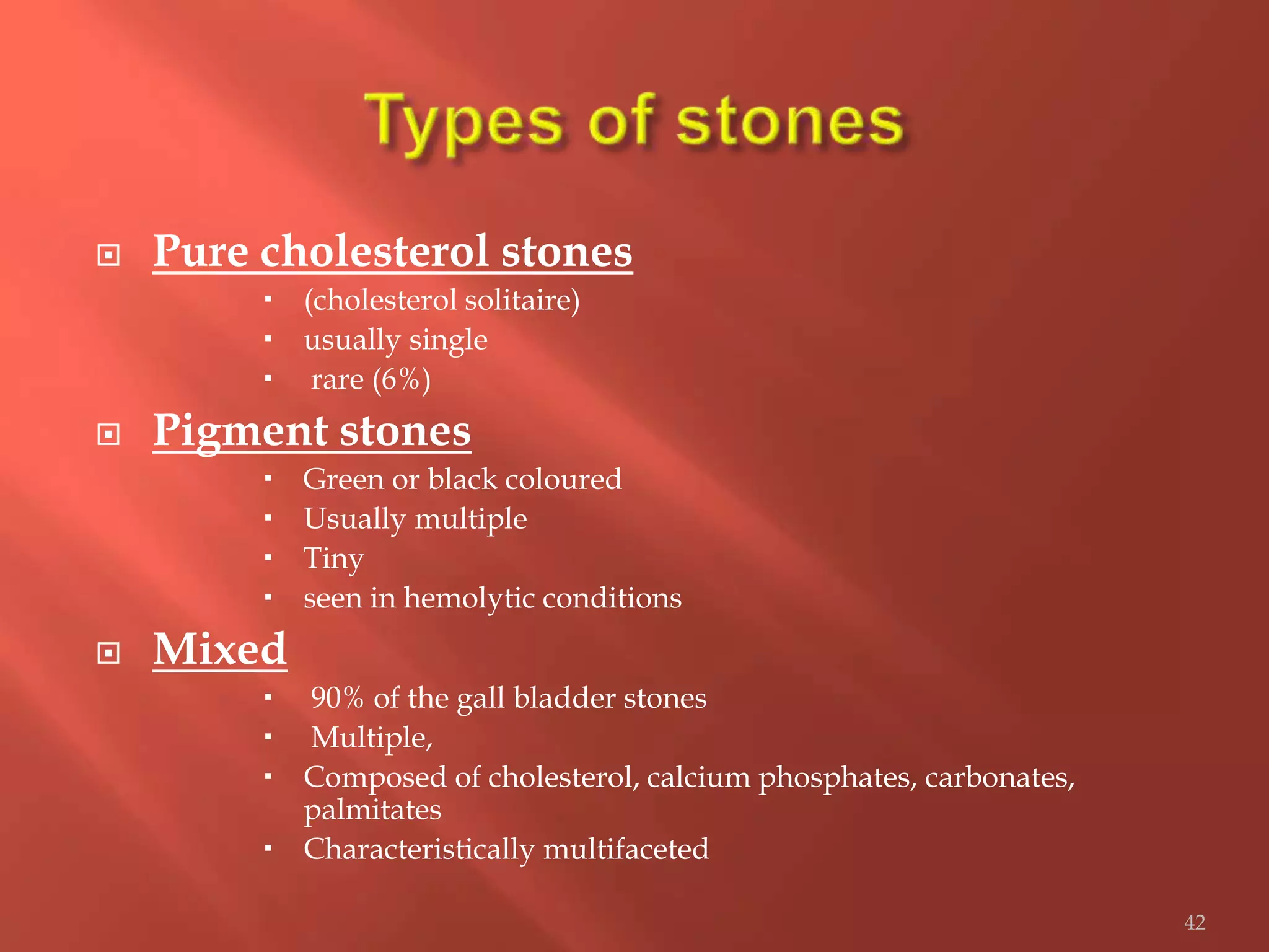  Pure cholesterol stones
 (cholesterol solitaire)
 usually single
 rare (6%)
 Pigment stones
 Green or black coloured
 Usually multiple
 Tiny
 seen in hemolytic conditions
 Mixed
 90% of the gall bladder stones
 Multiple,
 Composed of cholesterol, calcium phosphates, carbonates,
palmitates
 Characteristically multifaceted
42
 