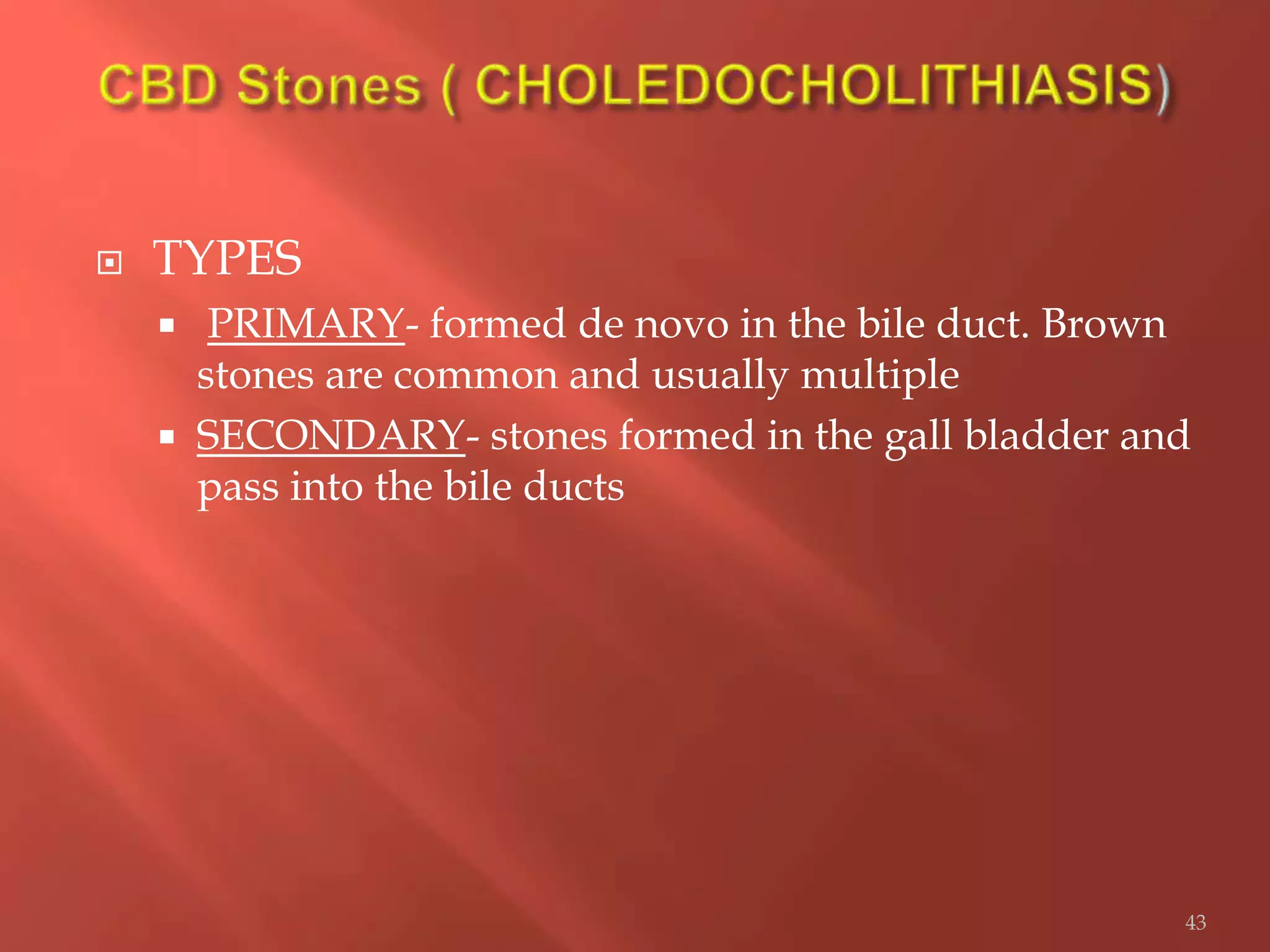  TYPES
 PRIMARY- formed de novo in the bile duct. Brown
stones are common and usually multiple
 SECONDARY- stones formed in the gall bladder and
pass into the bile ducts
43
 
