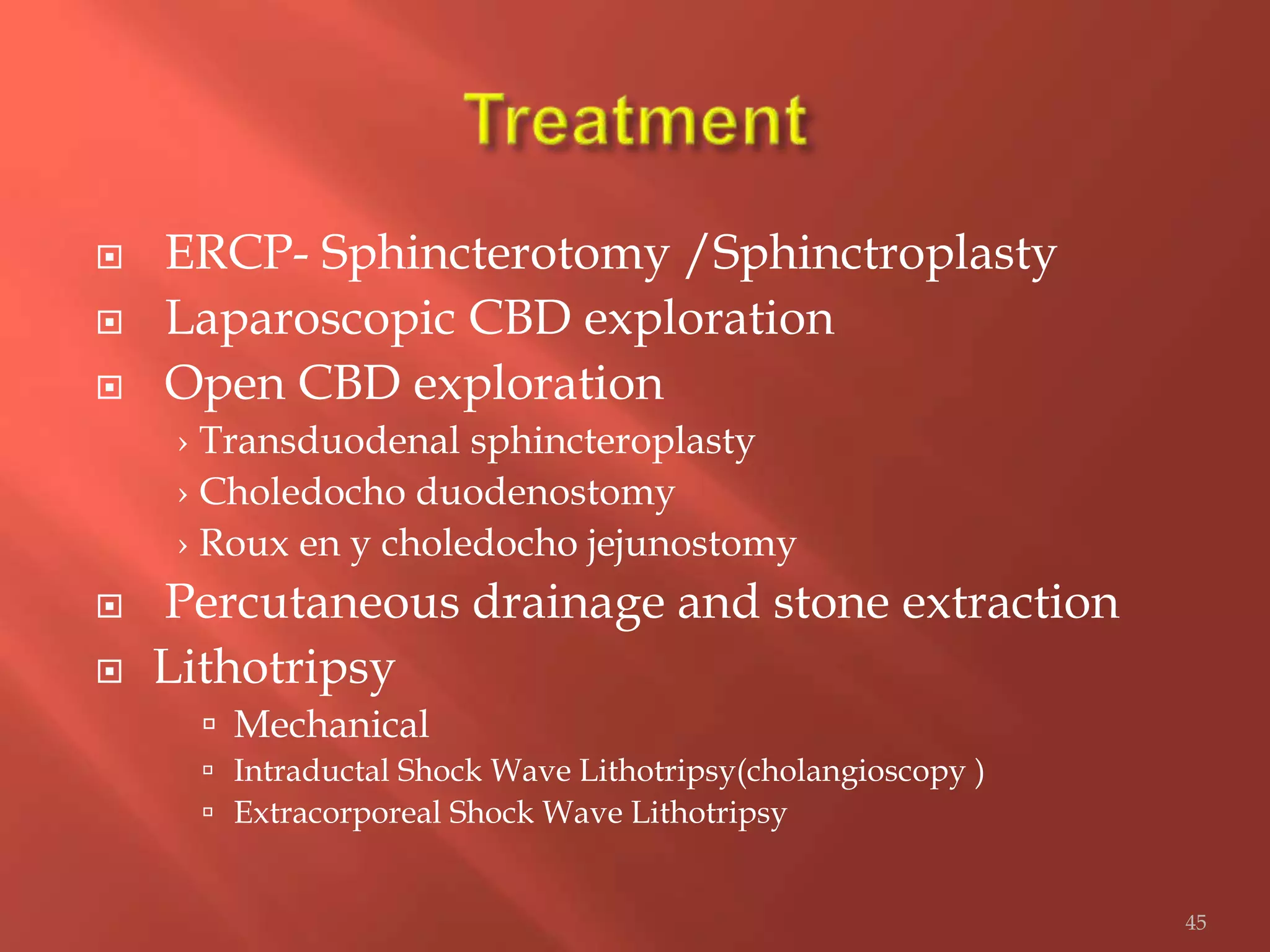  ERCP- Sphincterotomy /Sphinctroplasty
 Laparoscopic CBD exploration
 Open CBD exploration
› Transduodenal sphincteroplasty
› Choledocho duodenostomy
› Roux en y choledocho jejunostomy
 Percutaneous drainage and stone extraction
 Lithotripsy
 Mechanical
 Intraductal Shock Wave Lithotripsy(cholangioscopy )
 Extracorporeal Shock Wave Lithotripsy
45
 