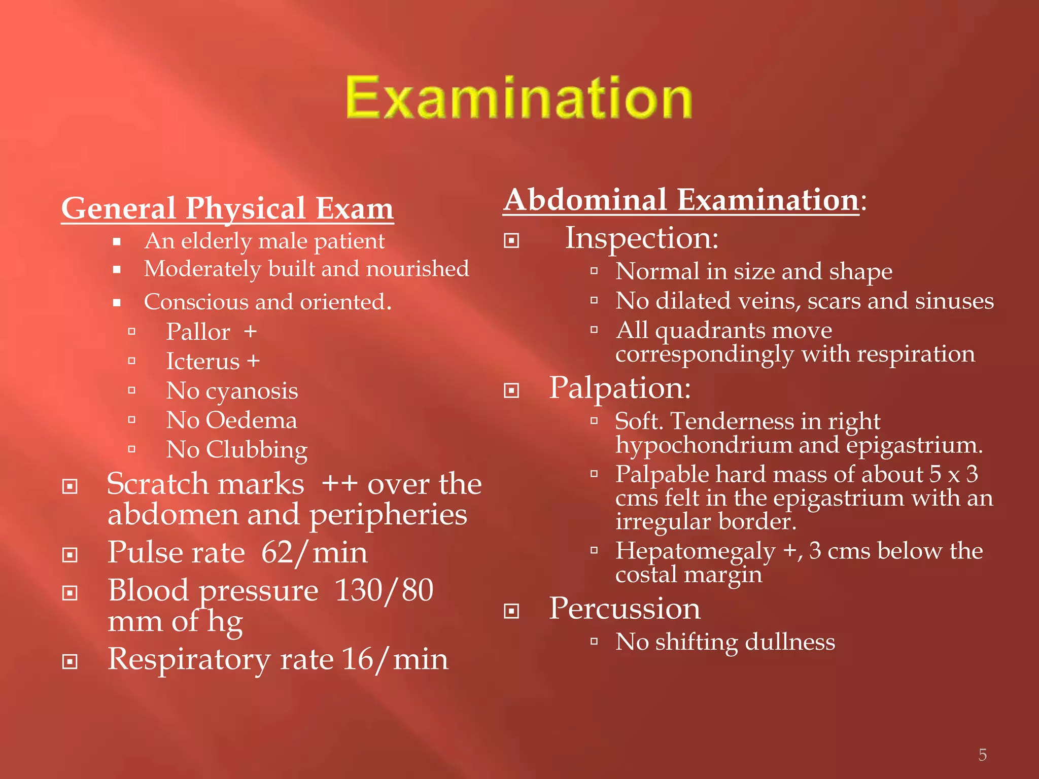 General Physical Exam
 An elderly male patient
 Moderately built and nourished
 Conscious and oriented.
 Pallor +
 Icterus +
 No cyanosis
 No Oedema
 No Clubbing
 Scratch marks ++ over the
abdomen and peripheries
 Pulse rate 62/min
 Blood pressure 130/80
mm of hg
 Respiratory rate 16/min
Abdominal Examination:
 Inspection:
 Normal in size and shape
 No dilated veins, scars and sinuses
 All quadrants move
correspondingly with respiration
 Palpation:
 Soft. Tenderness in right
hypochondrium and epigastrium.
 Palpable hard mass of about 5 x 3
cms felt in the epigastrium with an
irregular border.
 Hepatomegaly +, 3 cms below the
costal margin
 Percussion
 No shifting dullness
5
 