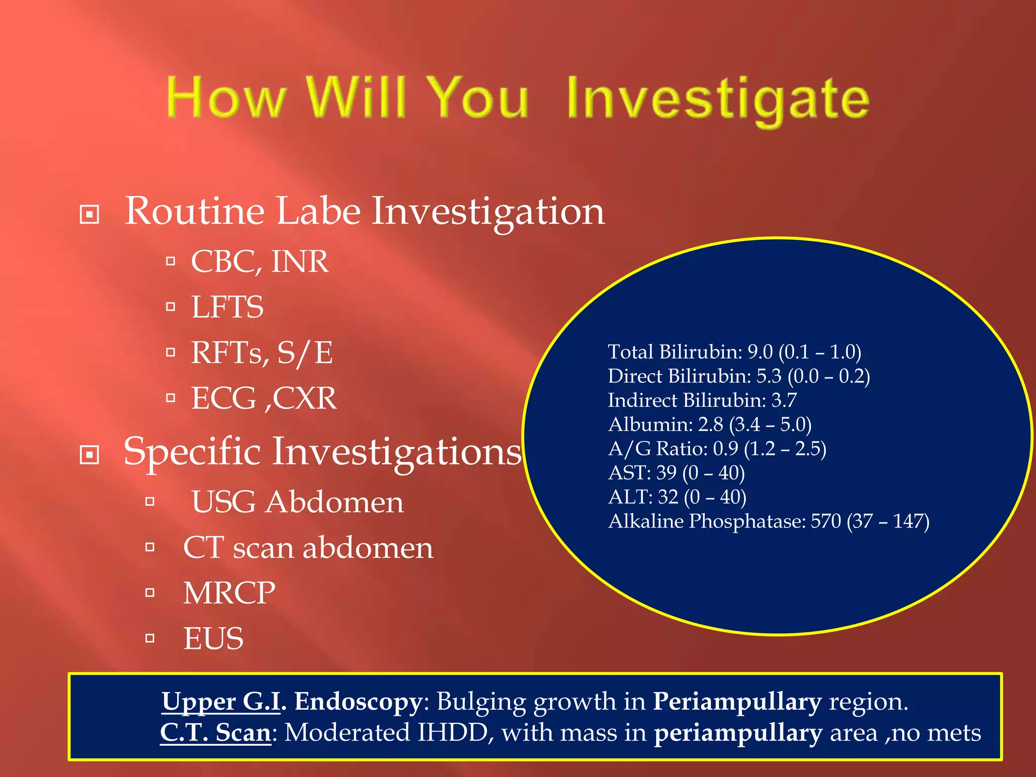  Routine Labe Investigation
 CBC, INR
 LFTS
 RFTs, S/E
 ECG ,CXR
 Specific Investigations
 USG Abdomen
 CT scan abdomen
 MRCP
 EUS
6
Total Bilirubin: 9.0 (0.1 – 1.0)
Direct Bilirubin: 5.3 (0.0 – 0.2)
Indirect Bilirubin: 3.7
Albumin: 2.8 (3.4 – 5.0)
A/G Ratio: 0.9 (1.2 – 2.5)
AST: 39 (0 – 40)
ALT: 32 (0 – 40)
Alkaline Phosphatase: 570 (37 – 147)
Upper G.I. Endoscopy: Bulging growth in Periampullary region.
C.T. Scan: Moderated IHDD, with mass in periampullary area ,no mets
 