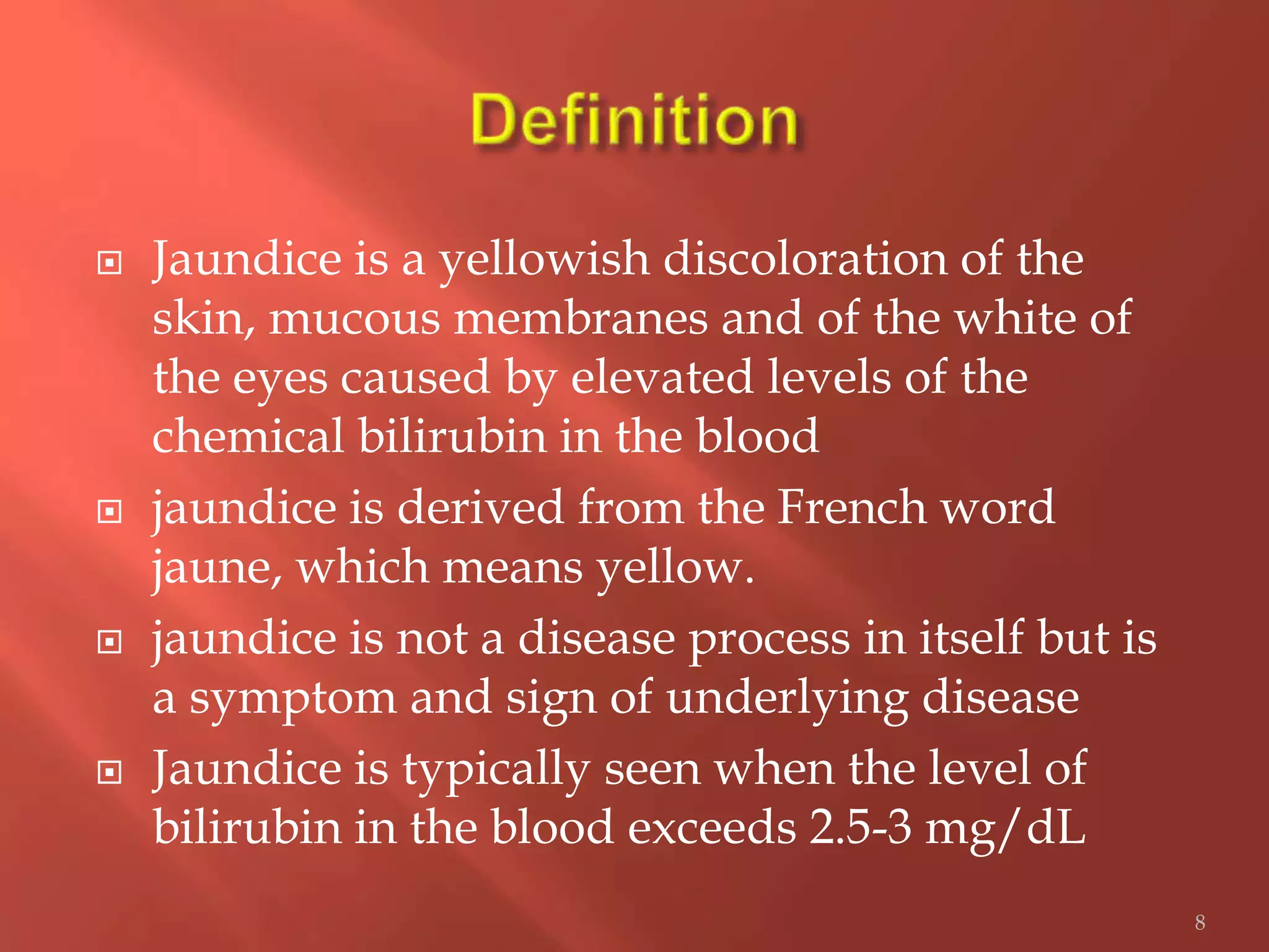  Jaundice is a yellowish discoloration of the
skin, mucous membranes and of the white of
the eyes caused by elevated levels of the
chemical bilirubin in the blood
 jaundice is derived from the French word
jaune, which means yellow.
 jaundice is not a disease process in itself but is
a symptom and sign of underlying disease
 Jaundice is typically seen when the level of
bilirubin in the blood exceeds 2.5-3 mg/dL
8
 