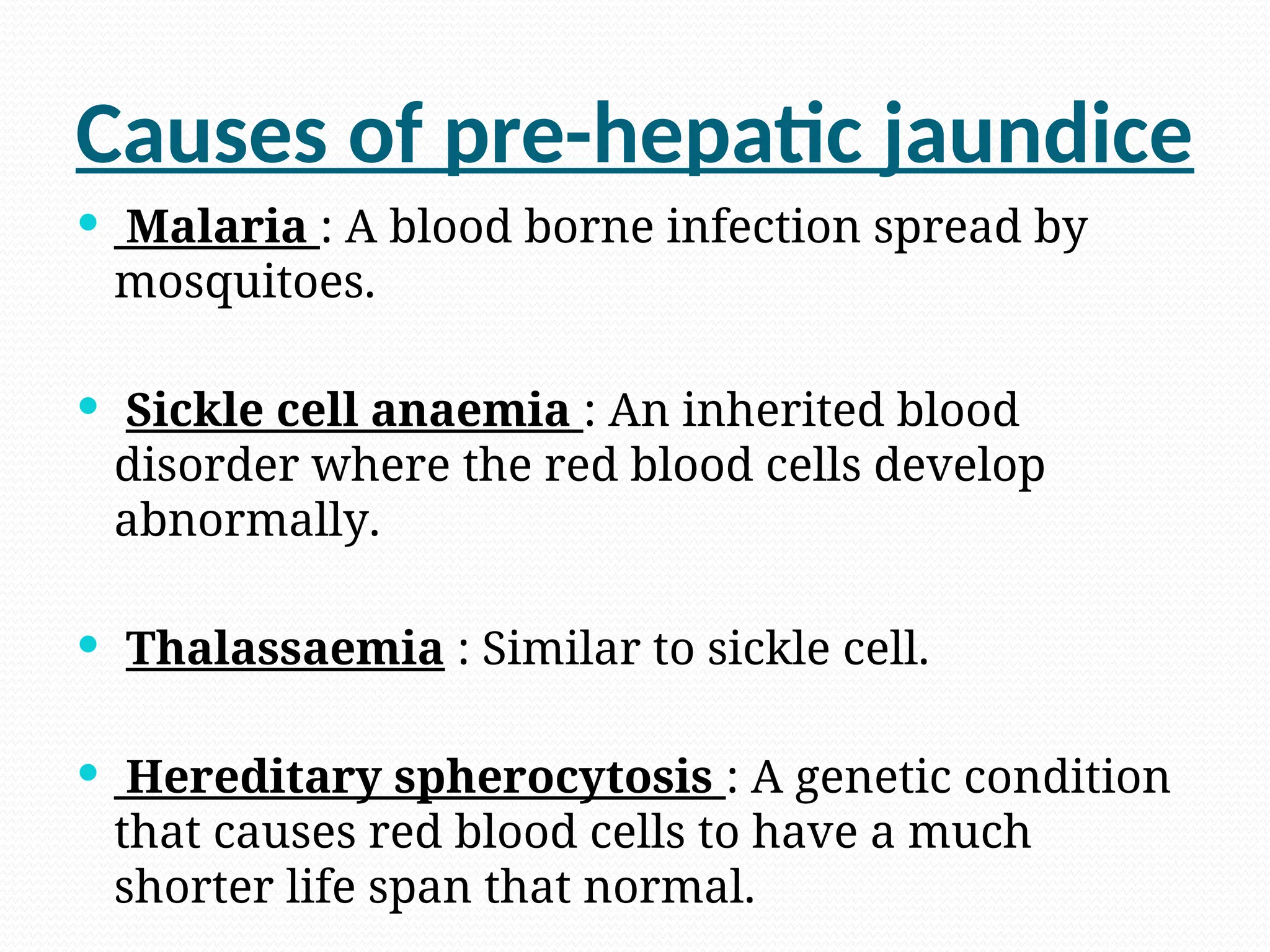 Causes of pre-hepatic jaundice
 Malaria : A blood borne infection spread by
mosquitoes.
 Sickle cell anaemia : An inherited blood
disorder where the red blood cells develop
abnormally.
 Thalassaemia : Similar to sickle cell.
 Hereditary spherocytosis : A genetic condition
that causes red blood cells to have a much
shorter life span that normal.
 