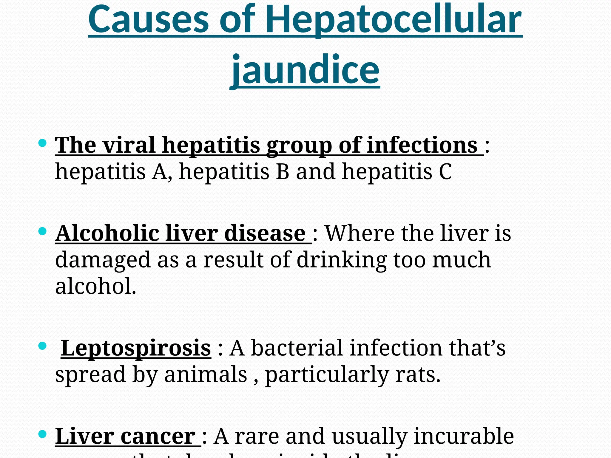 Causes of Hepatocellular
jaundice
 The viral hepatitis group of infections :
hepatitis A, hepatitis B and hepatitis C
 Alcoholic liver disease : Where the liver is
damaged as a result of drinking too much
alcohol.
 Leptospirosis : A bacterial infection that’s
spread by animals , particularly rats.
 Liver cancer : A rare and usually incurable
 