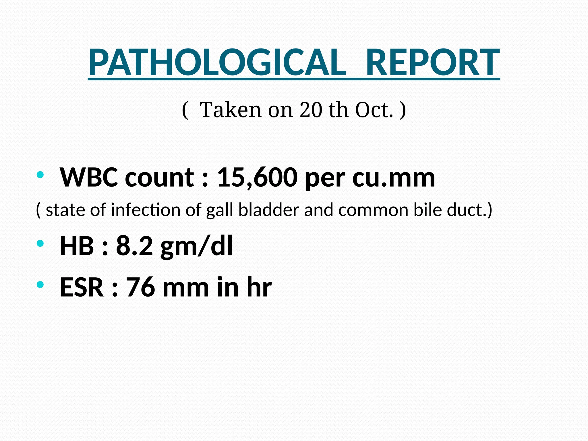 PATHOLOGICAL REPORT
( Taken on 20 th Oct. )
• WBC count : 15,600 per cu.mm
( state of infection of gall bladder and common bile duct.)
• HB : 8.2 gm/dl
• ESR : 76 mm in hr
 