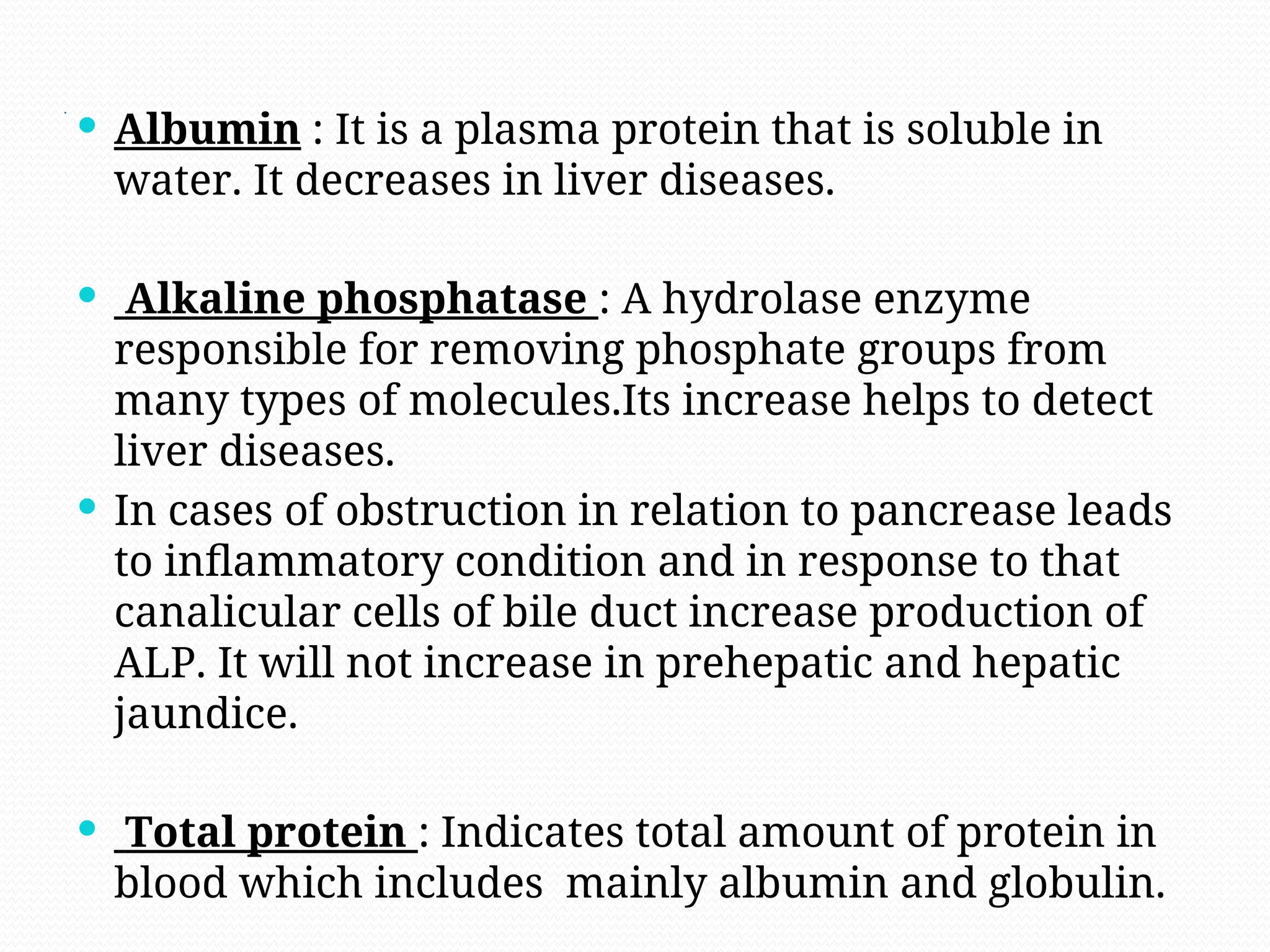.
 Albumin : It is a plasma protein that is soluble in
water. It decreases in liver diseases.
 Alkaline phosphatase : A hydrolase enzyme
responsible for removing phosphate groups from
many types of molecules.Its increase helps to detect
liver diseases.
 In cases of obstruction in relation to pancrease leads
to inflammatory condition and in response to that
canalicular cells of bile duct increase production of
ALP. It will not increase in prehepatic and hepatic
jaundice.
 Total protein : Indicates total amount of protein in
blood which includes mainly albumin and globulin.
 