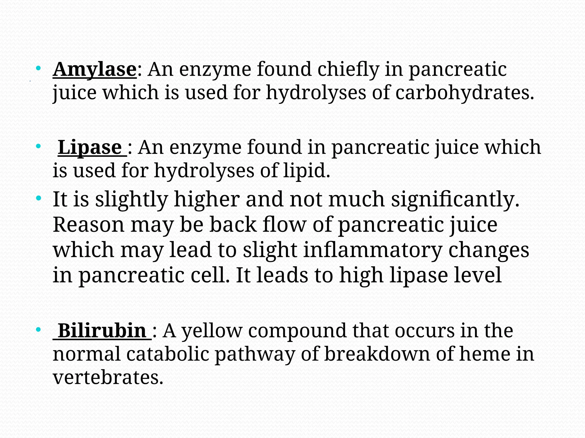 .
• Amylase: An enzyme found chiefly in pancreatic
juice which is used for hydrolyses of carbohydrates.
• Lipase : An enzyme found in pancreatic juice which
is used for hydrolyses of lipid.
• It is slightly higher and not much significantly.
Reason may be back flow of pancreatic juice
which may lead to slight inflammatory changes
in pancreatic cell. It leads to high lipase level
• Bilirubin : A yellow compound that occurs in the
normal catabolic pathway of breakdown of heme in
vertebrates.
 