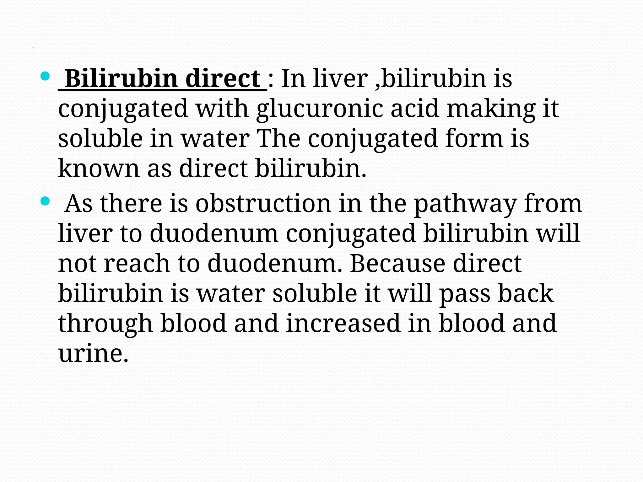 .
 Bilirubin direct : In liver ,bilirubin is
conjugated with glucuronic acid making it
soluble in water The conjugated form is
known as direct bilirubin.
 As there is obstruction in the pathway from
liver to duodenum conjugated bilirubin will
not reach to duodenum. Because direct
bilirubin is water soluble it will pass back
through blood and increased in blood and
urine.
 
