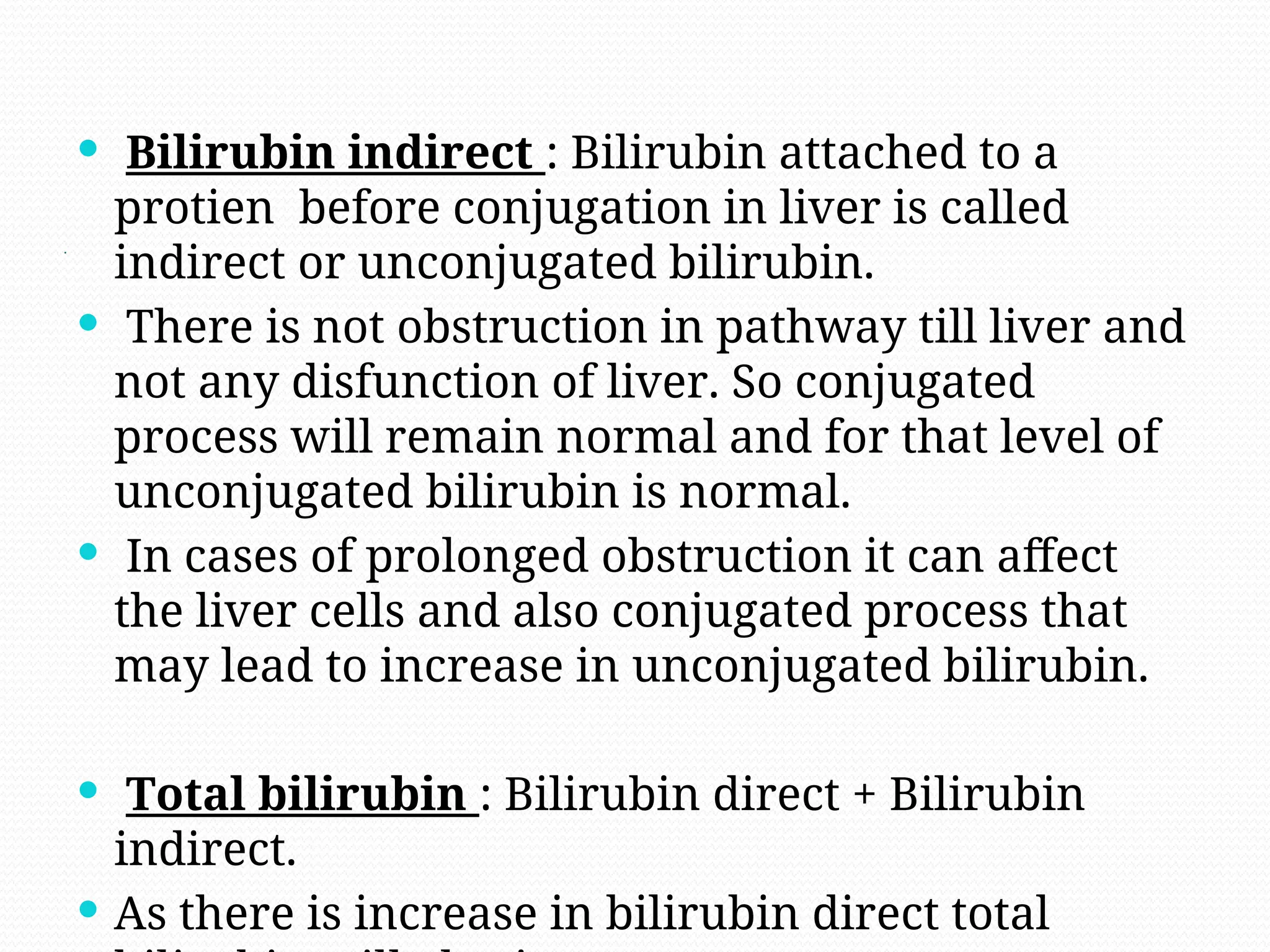.
 Bilirubin indirect : Bilirubin attached to a
protien before conjugation in liver is called
indirect or unconjugated bilirubin.
 There is not obstruction in pathway till liver and
not any disfunction of liver. So conjugated
process will remain normal and for that level of
unconjugated bilirubin is normal.
 In cases of prolonged obstruction it can affect
the liver cells and also conjugated process that
may lead to increase in unconjugated bilirubin.
 Total bilirubin : Bilirubin direct + Bilirubin
indirect.
 As there is increase in bilirubin direct total
 