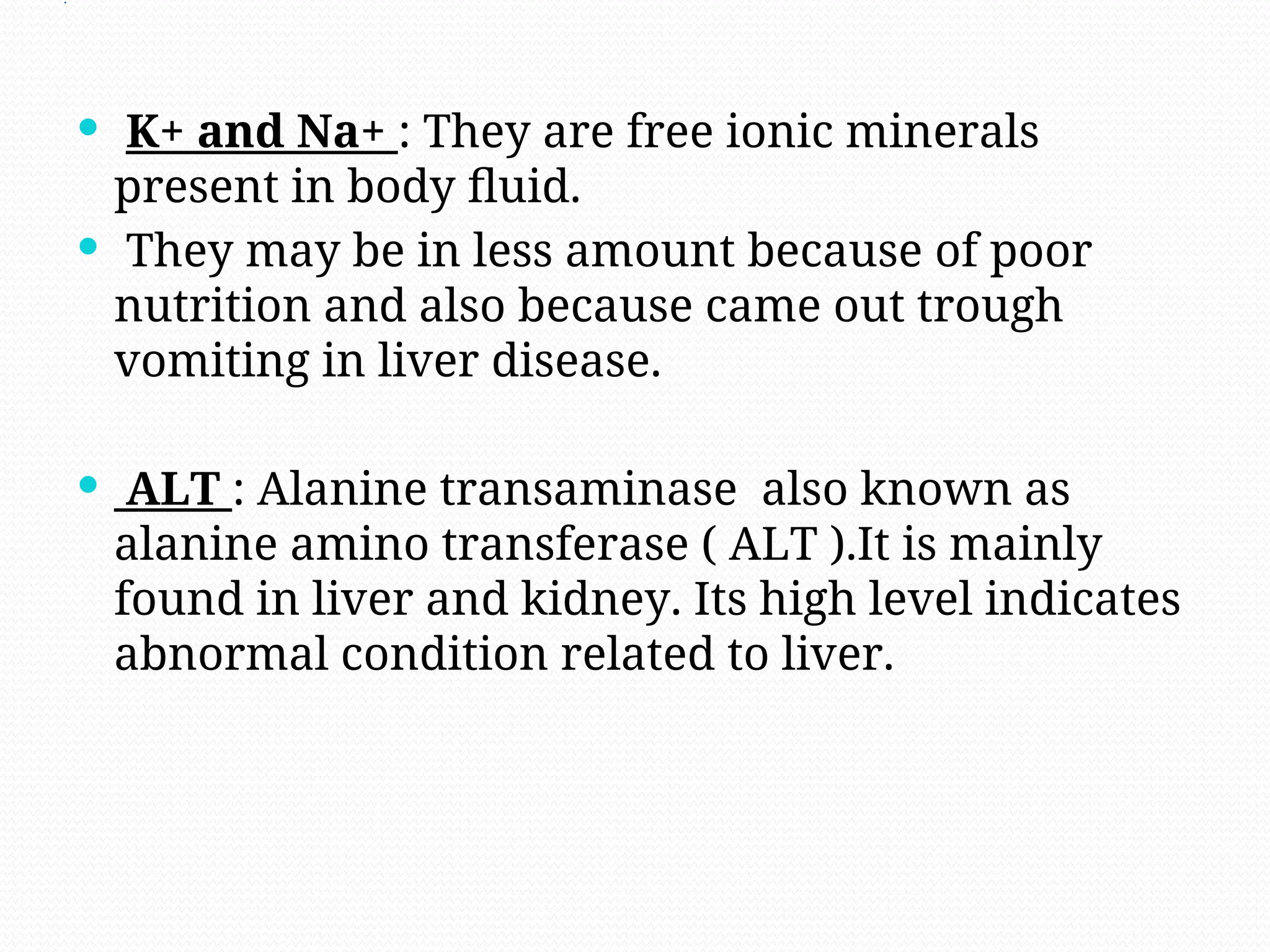 .
 K+ and Na+ : They are free ionic minerals
present in body fluid.
 They may be in less amount because of poor
nutrition and also because came out trough
vomiting in liver disease.
 ALT : Alanine transaminase also known as
alanine amino transferase ( ALT ).It is mainly
found in liver and kidney. Its high level indicates
abnormal condition related to liver.
 