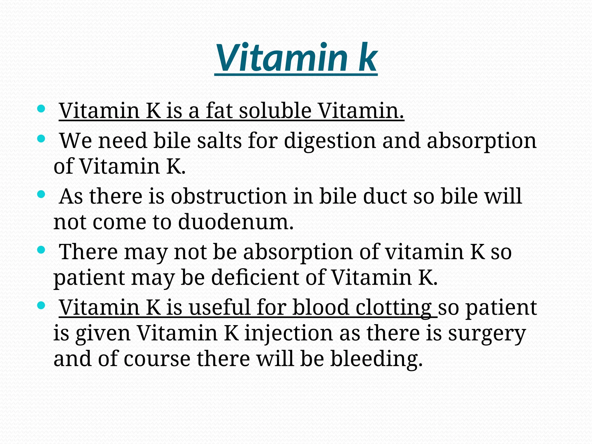 Vitamin k
 Vitamin K is a fat soluble Vitamin.
 We need bile salts for digestion and absorption
of Vitamin K.
 As there is obstruction in bile duct so bile will
not come to duodenum.
 There may not be absorption of vitamin K so
patient may be deficient of Vitamin K.
 Vitamin K is useful for blood clotting so patient
is given Vitamin K injection as there is surgery
and of course there will be bleeding.
 